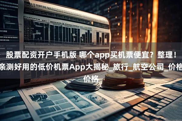 股票配资开户手机版 哪个app买机票便宜?整理!亲测好用的低价机票App大揭秘_旅行_航空公司_价格