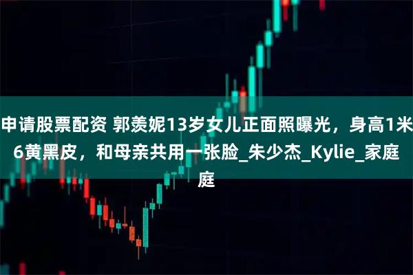 申请股票配资 郭羡妮13岁女儿正面照曝光，身高1米6黄黑皮，和母亲共用一张脸_朱少杰_Kylie_家庭