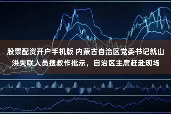 股票配资开户手机版 内蒙古自治区党委书记就山洪失联人员搜救作批示，自治区主席赶赴现场