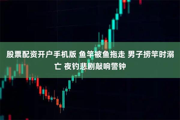 股票配资开户手机版 鱼竿被鱼拖走 男子捞竿时溺亡 夜钓悲剧敲响警钟