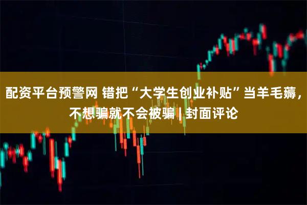 配资平台预警网 错把“大学生创业补贴”当羊毛薅，不想骗就不会被骗 | 封面评论