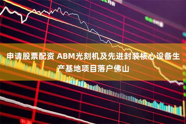 申请股票配资 ABM光刻机及先进封装核心设备生产基地项目落户佛山