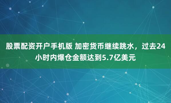 股票配资开户手机版 加密货币继续跳水，过去24小时内爆仓金额达到5.7亿美元