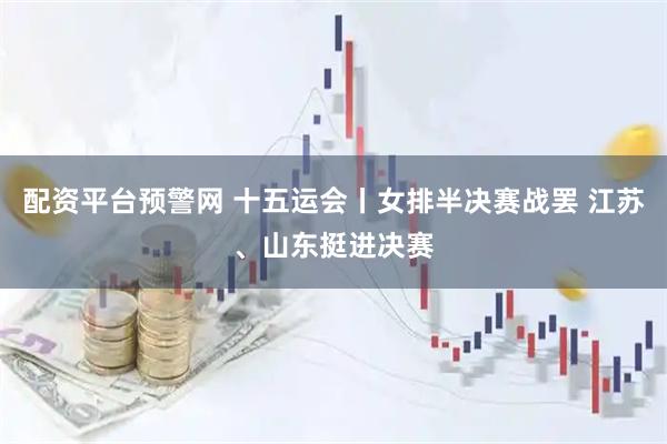 配资平台预警网 十五运会丨女排半决赛战罢 江苏、山东挺进决赛