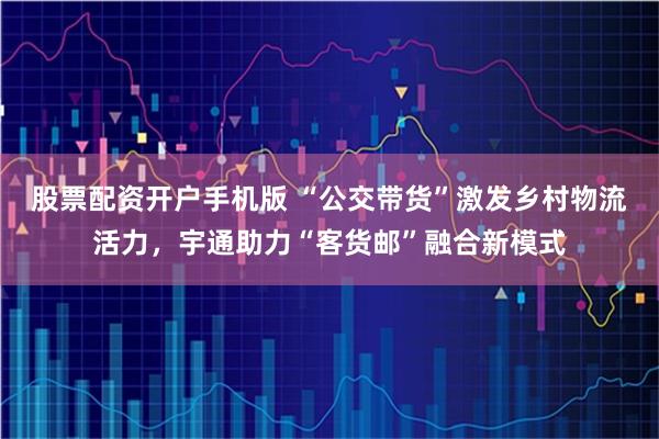 股票配资开户手机版 “公交带货”激发乡村物流活力，宇通助力“客货邮”融合新模式