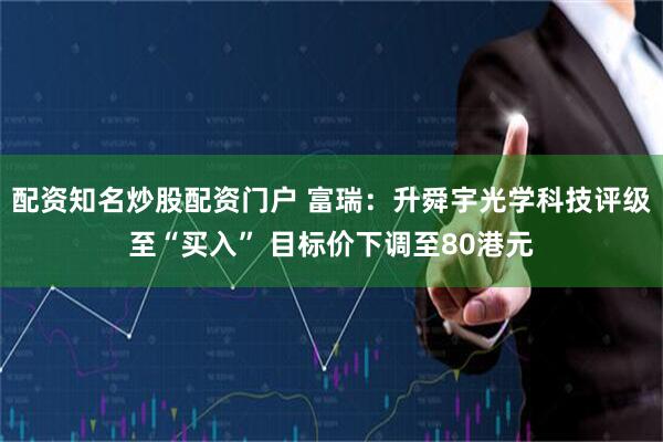 配资知名炒股配资门户 富瑞：升舜宇光学科技评级至“买入” 目标价下调至80港元