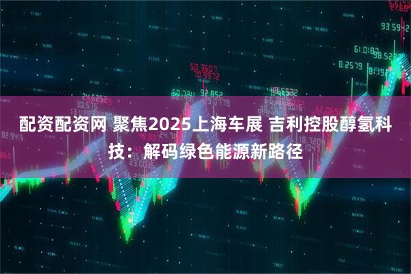 配资配资网 聚焦2025上海车展 吉利控股醇氢科技：解码绿色能源新路径