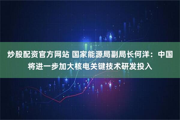 炒股配资官方网站 国家能源局副局长何洋：中国将进一步加大核电关键技术研发投入