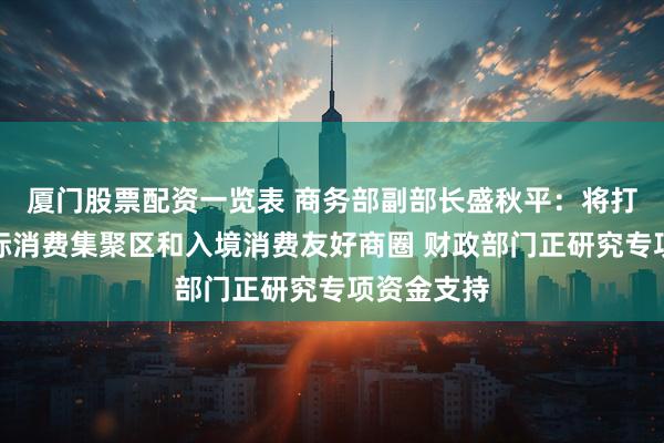 厦门股票配资一览表 商务部副部长盛秋平：将打造一批国际消费集聚区和入境消费友好商圈 财政部门正研究专项资金支持
