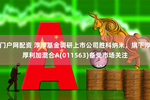 门户网配资 淳厚基金调研上市公司胜科纳米，旗下淳厚利加混合A(011563)备受市场关注