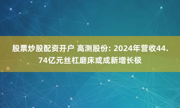 股票炒股配资开户 高测股份: 2024年营收44.74亿元丝杠磨床或成新增长极