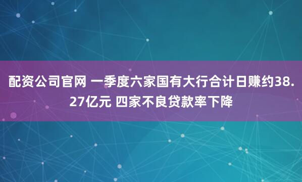 配资公司官网 一季度六家国有大行合计日赚约38.27亿元 四家不良贷款率下降