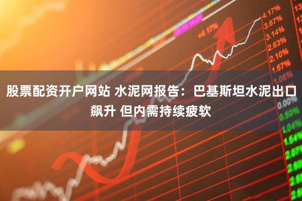 股票配资开户网站 水泥网报告：巴基斯坦水泥出口飙升 但内需持续疲软