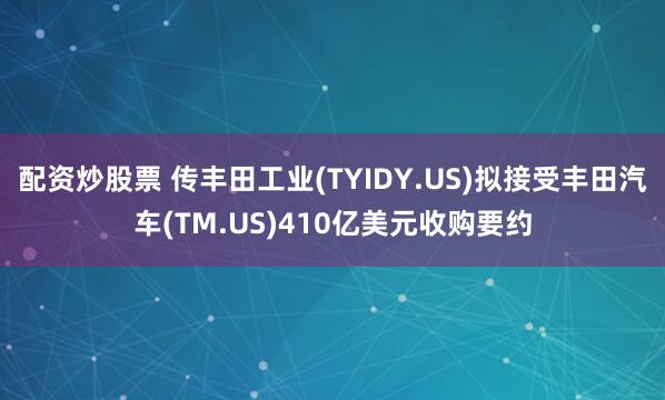 配资炒股票 传丰田工业(TYIDY.US)拟接受丰田汽车(TM.US)410亿美元收购要约