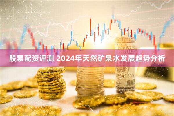 股票配资评测 2024年天然矿泉水发展趋势分析