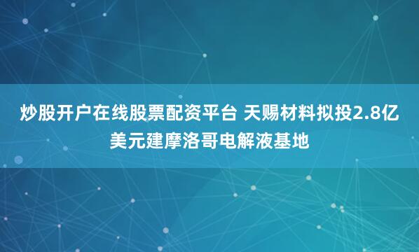 炒股开户在线股票配资平台 天赐材料拟投2.8亿美元建摩洛哥电解液基地