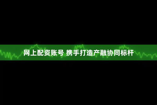 网上配资账号 携手打造产融协同标杆