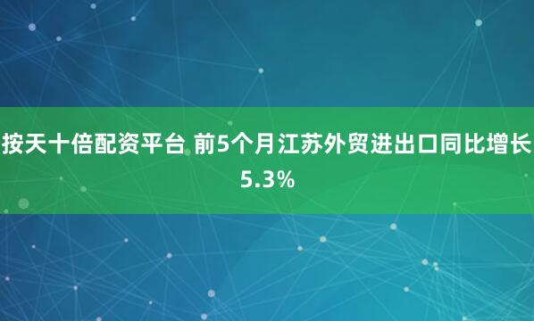 按天十倍配资平台 前5个月江苏外贸进出口同比增长5.3%
