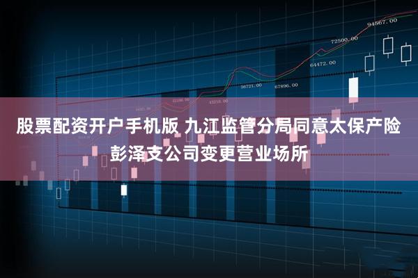股票配资开户手机版 九江监管分局同意太保产险彭泽支公司变更营业场所