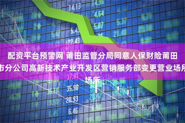 配资平台预警网 莆田监管分局同意人保财险莆田市分公司高新技术产业开发区营销服务部变更营业场所