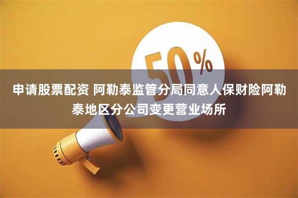申请股票配资 阿勒泰监管分局同意人保财险阿勒泰地区分公司变更营业场所