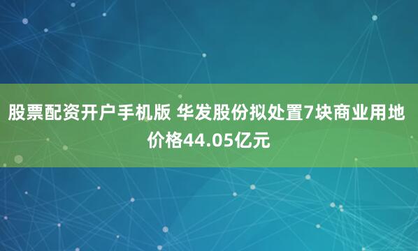 股票配资开户手机版 华发股份拟处置7块商业用地 价格44.05亿元