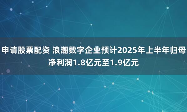 申请股票配资 浪潮数字企业预计2025年上半年归母净利润1.8亿元至1.9亿元