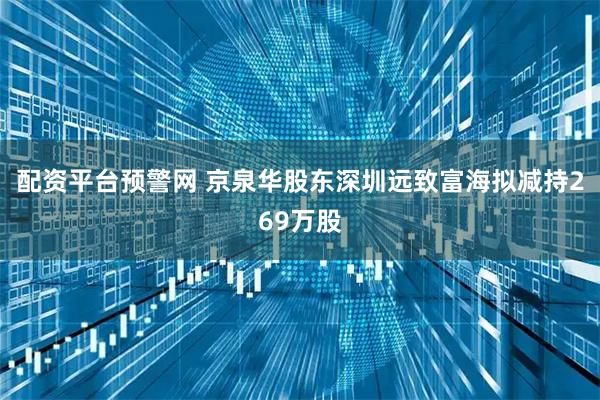 配资平台预警网 京泉华股东深圳远致富海拟减持269万股