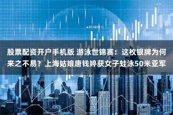 股票配资开户手机版 游泳世锦赛：这枚银牌为何来之不易？上海姑娘唐钱婷获女子蛙泳50米亚军