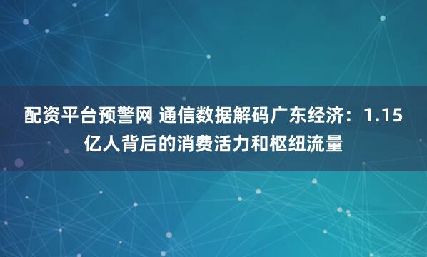 配资平台预警网 通信数据解码广东经济:1.15亿人背后的消费活力和枢纽流量