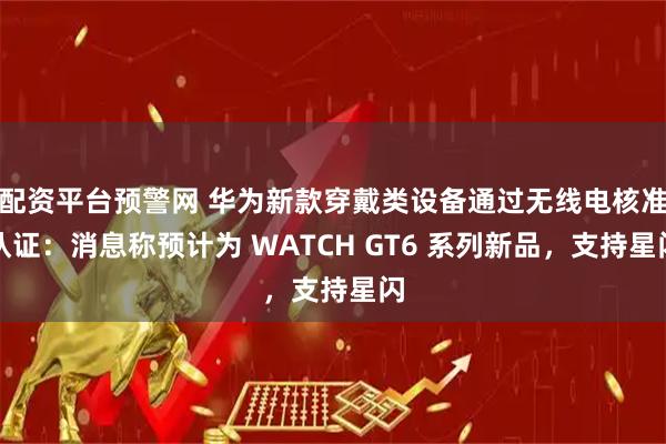配资平台预警网 华为新款穿戴类设备通过无线电核准认证：消息称预计为 WATCH GT6 系列新品，支持星闪
