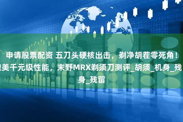 申请股票配资 五刀头硬核出击，剃净胡茬零死角！媲美千元级性能，末野MRX剃须刀测评_胡须_机身_残留
