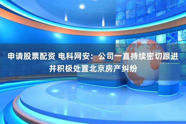 申请股票配资 电科网安：公司一直持续密切跟进并积极处置北京房产纠纷