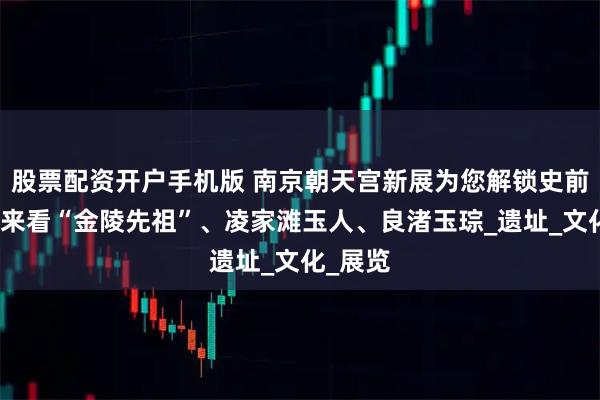 股票配资开户手机版 南京朝天宫新展为您解锁史前江南，来看“金陵先祖”、凌家滩玉人、良渚玉琮_遗址_文化_展览