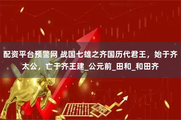 配资平台预警网 战国七雄之齐国历代君王，始于齐太公，亡于齐王建_公元前_田和_和田齐