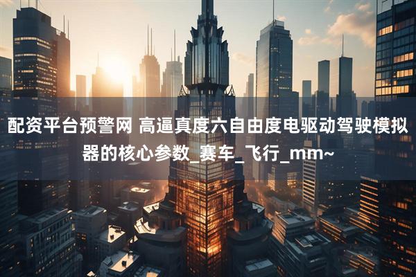 配资平台预警网 高逼真度六自由度电驱动驾驶模拟器的核心参数_赛车_飞行_mm~