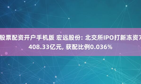 股票配资开户手机版 宏远股份: 北交所IPO打新冻资7408.33亿元, 获配比例0.036%