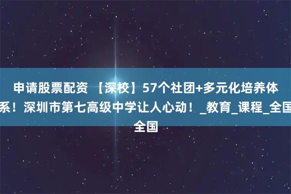申请股票配资 【深校】57个社团+多元化培养体系！深圳市第七高级中学让人心动！_教育_课程_全国