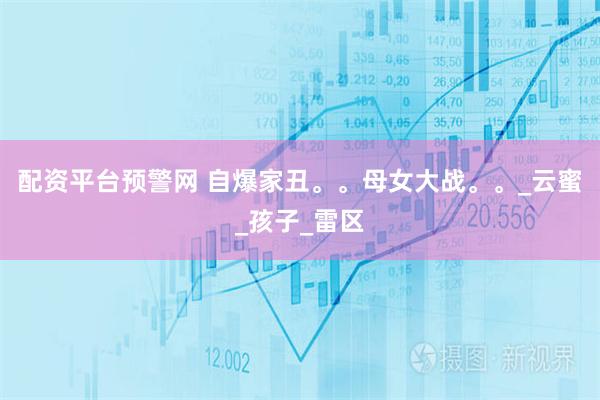 配资平台预警网 自爆家丑。。母女大战。。_云蜜_孩子_雷区