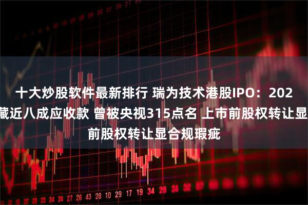 十大炒股软件最新排行 瑞为技术港股IPO：2024年盈利藏近八成应收款 曾被央视315点名 上市前股权转让显合规瑕疵