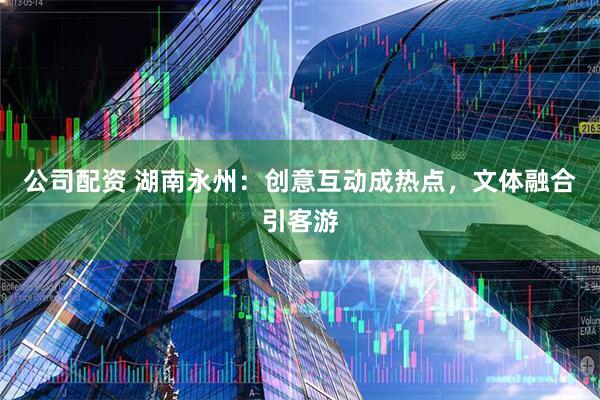 公司配资 湖南永州：创意互动成热点，文体融合引客游