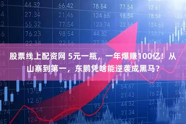 股票线上配资网 5元一瓶，一年爆赚100亿！从山寨到第一，东鹏凭啥能逆袭成黑马？