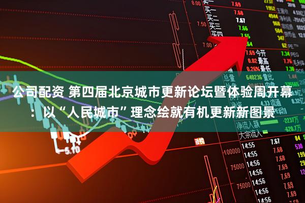 公司配资 第四届北京城市更新论坛暨体验周开幕：以“人民城市”理念绘就有机更新新图景