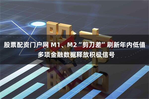 股票配资门户网 M1、M2“剪刀差”刷新年内低值 多项金融数据释放积极信号