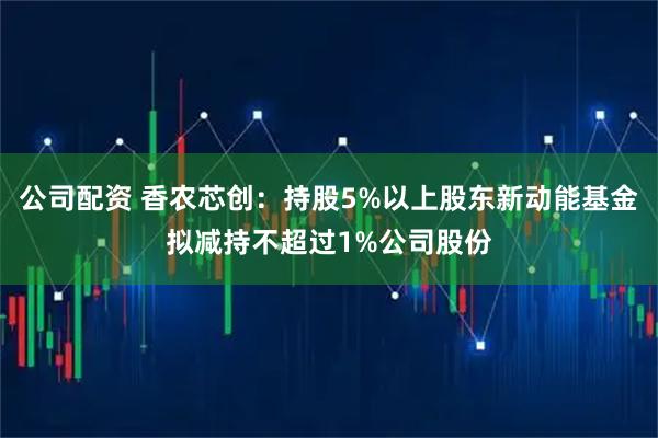 公司配资 香农芯创：持股5%以上股东新动能基金拟减持不超过1%公司股份