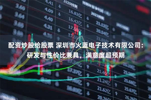 配资炒股给股票 深圳市火蓝电子技术有限公司：研发与性价比兼具，满意度超预期