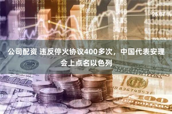公司配资 违反停火协议400多次，中国代表安理会上点名以色列