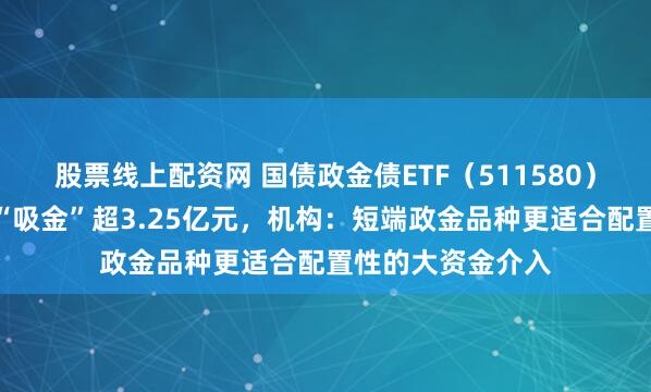 股票线上配资网 国债政金债ETF（511580）上一交易日大幅“吸金”超3.25亿元，机构：短端政金品种更适合配置性的大资金介入
