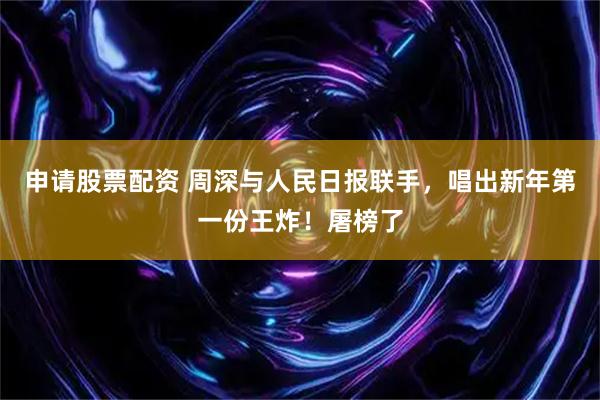 申请股票配资 周深与人民日报联手，唱出新年第一份王炸！屠榜了