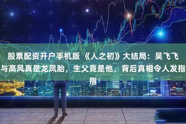 股票配资开户手机版 《人之初》大结局：吴飞飞与高风真是龙凤胎，生父竟是他，背后真相令人发指